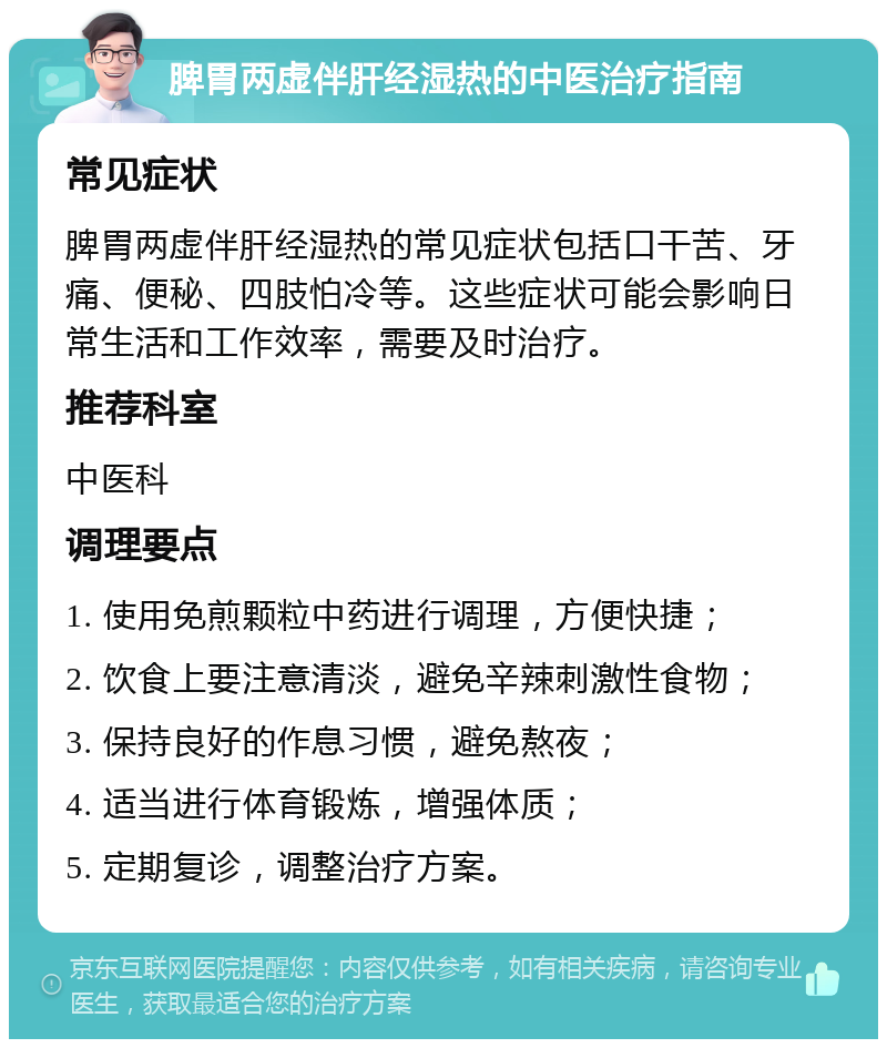 脾胃两虚伴肝经湿热的中医治疗指南 常见症状 脾胃两虚伴肝经湿热的常见症状包括口干苦、牙痛、便秘、四肢怕冷等。这些症状可能会影响日常生活和工作效率，需要及时治疗。 推荐科室 中医科 调理要点 1. 使用免煎颗粒中药进行调理，方便快捷； 2. 饮食上要注意清淡，避免辛辣刺激性食物； 3. 保持良好的作息习惯，避免熬夜； 4. 适当进行体育锻炼，增强体质； 5. 定期复诊，调整治疗方案。