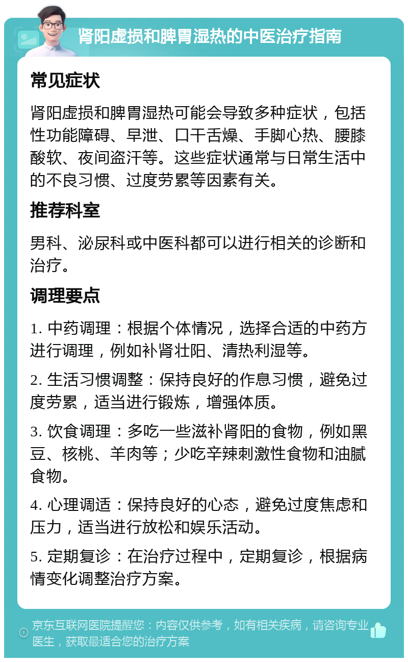 肾阳虚损和脾胃湿热的中医治疗指南 常见症状 肾阳虚损和脾胃湿热可能会导致多种症状，包括性功能障碍、早泄、口干舌燥、手脚心热、腰膝酸软、夜间盗汗等。这些症状通常与日常生活中的不良习惯、过度劳累等因素有关。 推荐科室 男科、泌尿科或中医科都可以进行相关的诊断和治疗。 调理要点 1. 中药调理：根据个体情况，选择合适的中药方进行调理，例如补肾壮阳、清热利湿等。 2. 生活习惯调整：保持良好的作息习惯，避免过度劳累，适当进行锻炼，增强体质。 3. 饮食调理：多吃一些滋补肾阳的食物，例如黑豆、核桃、羊肉等；少吃辛辣刺激性食物和油腻食物。 4. 心理调适：保持良好的心态，避免过度焦虑和压力，适当进行放松和娱乐活动。 5. 定期复诊：在治疗过程中，定期复诊，根据病情变化调整治疗方案。