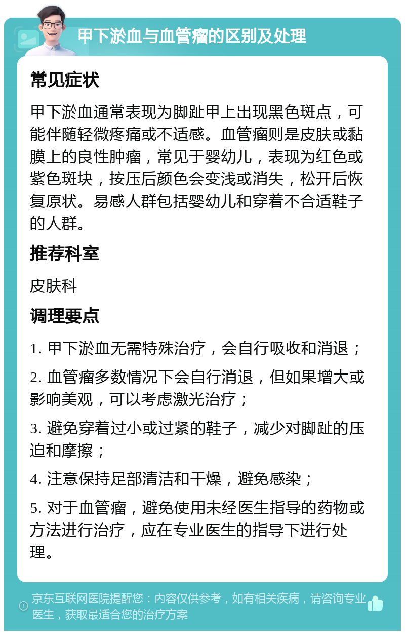 甲下淤血与血管瘤的区别及处理 常见症状 甲下淤血通常表现为脚趾甲上出现黑色斑点，可能伴随轻微疼痛或不适感。血管瘤则是皮肤或黏膜上的良性肿瘤，常见于婴幼儿，表现为红色或紫色斑块，按压后颜色会变浅或消失，松开后恢复原状。易感人群包括婴幼儿和穿着不合适鞋子的人群。 推荐科室 皮肤科 调理要点 1. 甲下淤血无需特殊治疗，会自行吸收和消退； 2. 血管瘤多数情况下会自行消退，但如果增大或影响美观，可以考虑激光治疗； 3. 避免穿着过小或过紧的鞋子，减少对脚趾的压迫和摩擦； 4. 注意保持足部清洁和干燥，避免感染； 5. 对于血管瘤，避免使用未经医生指导的药物或方法进行治疗，应在专业医生的指导下进行处理。