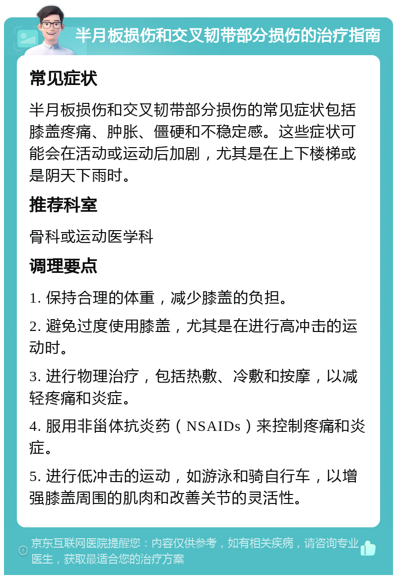 半月板损伤和交叉韧带部分损伤的治疗指南 常见症状 半月板损伤和交叉韧带部分损伤的常见症状包括膝盖疼痛、肿胀、僵硬和不稳定感。这些症状可能会在活动或运动后加剧，尤其是在上下楼梯或是阴天下雨时。 推荐科室 骨科或运动医学科 调理要点 1. 保持合理的体重，减少膝盖的负担。 2. 避免过度使用膝盖，尤其是在进行高冲击的运动时。 3. 进行物理治疗，包括热敷、冷敷和按摩，以减轻疼痛和炎症。 4. 服用非甾体抗炎药（NSAIDs）来控制疼痛和炎症。 5. 进行低冲击的运动，如游泳和骑自行车，以增强膝盖周围的肌肉和改善关节的灵活性。