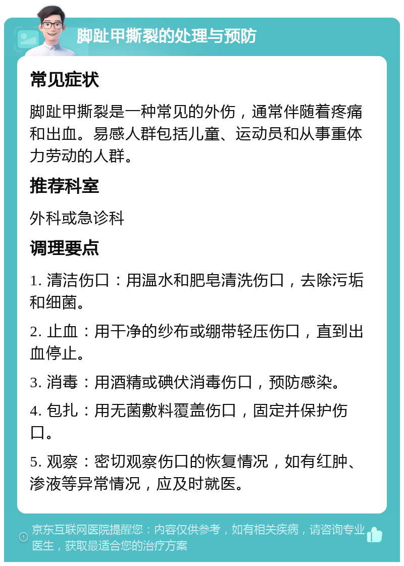 脚趾甲撕裂的处理与预防 常见症状 脚趾甲撕裂是一种常见的外伤，通常伴随着疼痛和出血。易感人群包括儿童、运动员和从事重体力劳动的人群。 推荐科室 外科或急诊科 调理要点 1. 清洁伤口：用温水和肥皂清洗伤口，去除污垢和细菌。 2. 止血：用干净的纱布或绷带轻压伤口，直到出血停止。 3. 消毒：用酒精或碘伏消毒伤口，预防感染。 4. 包扎：用无菌敷料覆盖伤口，固定并保护伤口。 5. 观察：密切观察伤口的恢复情况，如有红肿、渗液等异常情况，应及时就医。