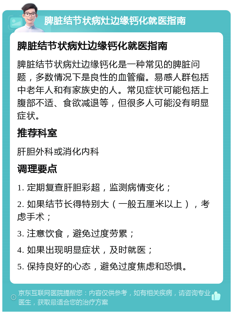 脾脏结节状病灶边缘钙化就医指南 脾脏结节状病灶边缘钙化就医指南 脾脏结节状病灶边缘钙化是一种常见的脾脏问题，多数情况下是良性的血管瘤。易感人群包括中老年人和有家族史的人。常见症状可能包括上腹部不适、食欲减退等，但很多人可能没有明显症状。 推荐科室 肝胆外科或消化内科 调理要点 1. 定期复查肝胆彩超，监测病情变化； 2. 如果结节长得特别大（一般五厘米以上），考虑手术； 3. 注意饮食，避免过度劳累； 4. 如果出现明显症状，及时就医； 5. 保持良好的心态，避免过度焦虑和恐惧。