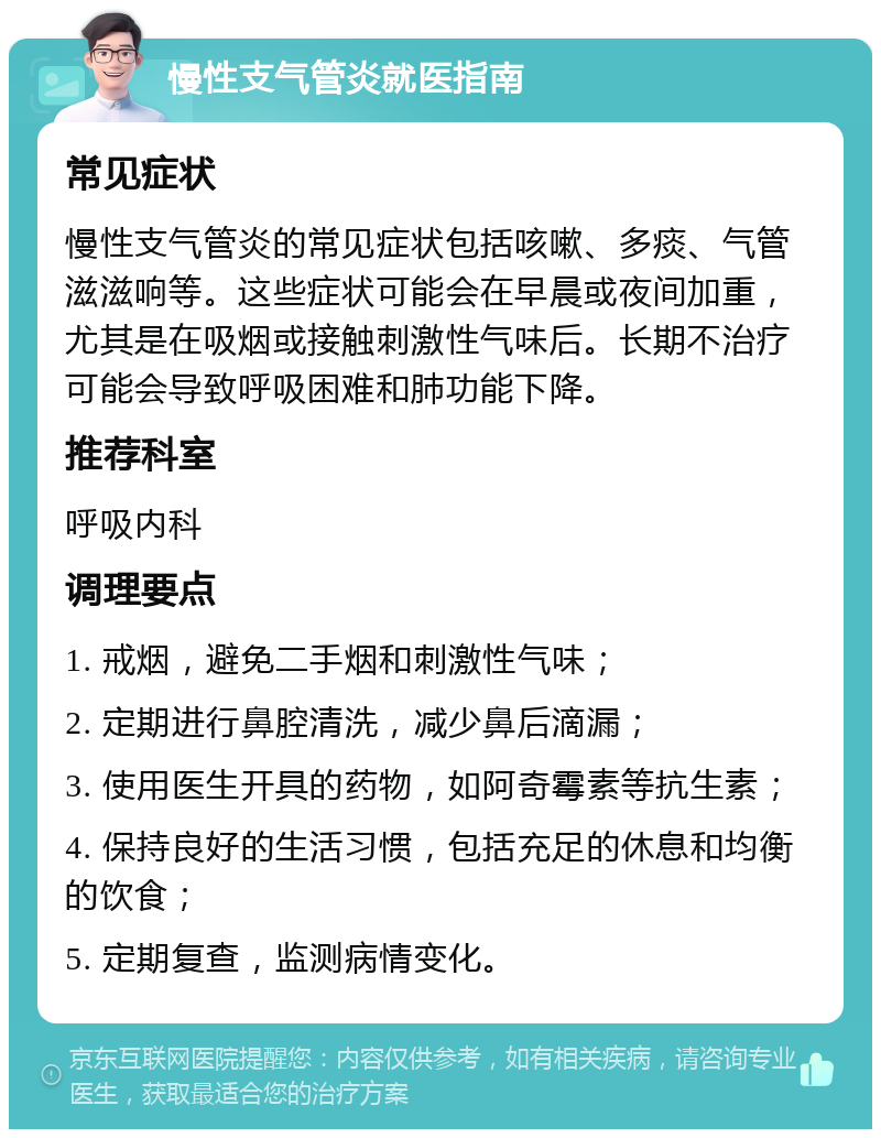 慢性支气管炎就医指南 常见症状 慢性支气管炎的常见症状包括咳嗽、多痰、气管滋滋响等。这些症状可能会在早晨或夜间加重，尤其是在吸烟或接触刺激性气味后。长期不治疗可能会导致呼吸困难和肺功能下降。 推荐科室 呼吸内科 调理要点 1. 戒烟，避免二手烟和刺激性气味； 2. 定期进行鼻腔清洗，减少鼻后滴漏； 3. 使用医生开具的药物，如阿奇霉素等抗生素； 4. 保持良好的生活习惯，包括充足的休息和均衡的饮食； 5. 定期复查，监测病情变化。