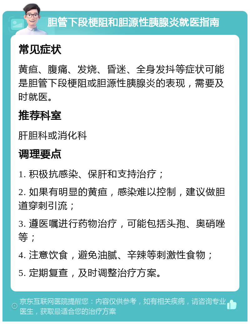 胆管下段梗阻和胆源性胰腺炎就医指南 常见症状 黄疸、腹痛、发烧、昏迷、全身发抖等症状可能是胆管下段梗阻或胆源性胰腺炎的表现，需要及时就医。 推荐科室 肝胆科或消化科 调理要点 1. 积极抗感染、保肝和支持治疗； 2. 如果有明显的黄疸，感染难以控制，建议做胆道穿刺引流； 3. 遵医嘱进行药物治疗，可能包括头孢、奥硝唑等； 4. 注意饮食，避免油腻、辛辣等刺激性食物； 5. 定期复查，及时调整治疗方案。