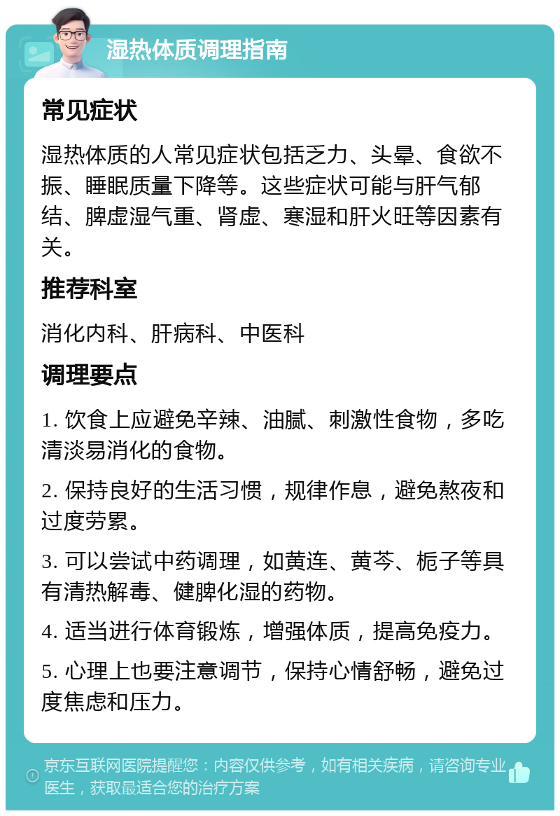 湿热体质调理指南 常见症状 湿热体质的人常见症状包括乏力、头晕、食欲不振、睡眠质量下降等。这些症状可能与肝气郁结、脾虚湿气重、肾虚、寒湿和肝火旺等因素有关。 推荐科室 消化内科、肝病科、中医科 调理要点 1. 饮食上应避免辛辣、油腻、刺激性食物，多吃清淡易消化的食物。 2. 保持良好的生活习惯，规律作息，避免熬夜和过度劳累。 3. 可以尝试中药调理，如黄连、黄芩、栀子等具有清热解毒、健脾化湿的药物。 4. 适当进行体育锻炼，增强体质，提高免疫力。 5. 心理上也要注意调节，保持心情舒畅，避免过度焦虑和压力。