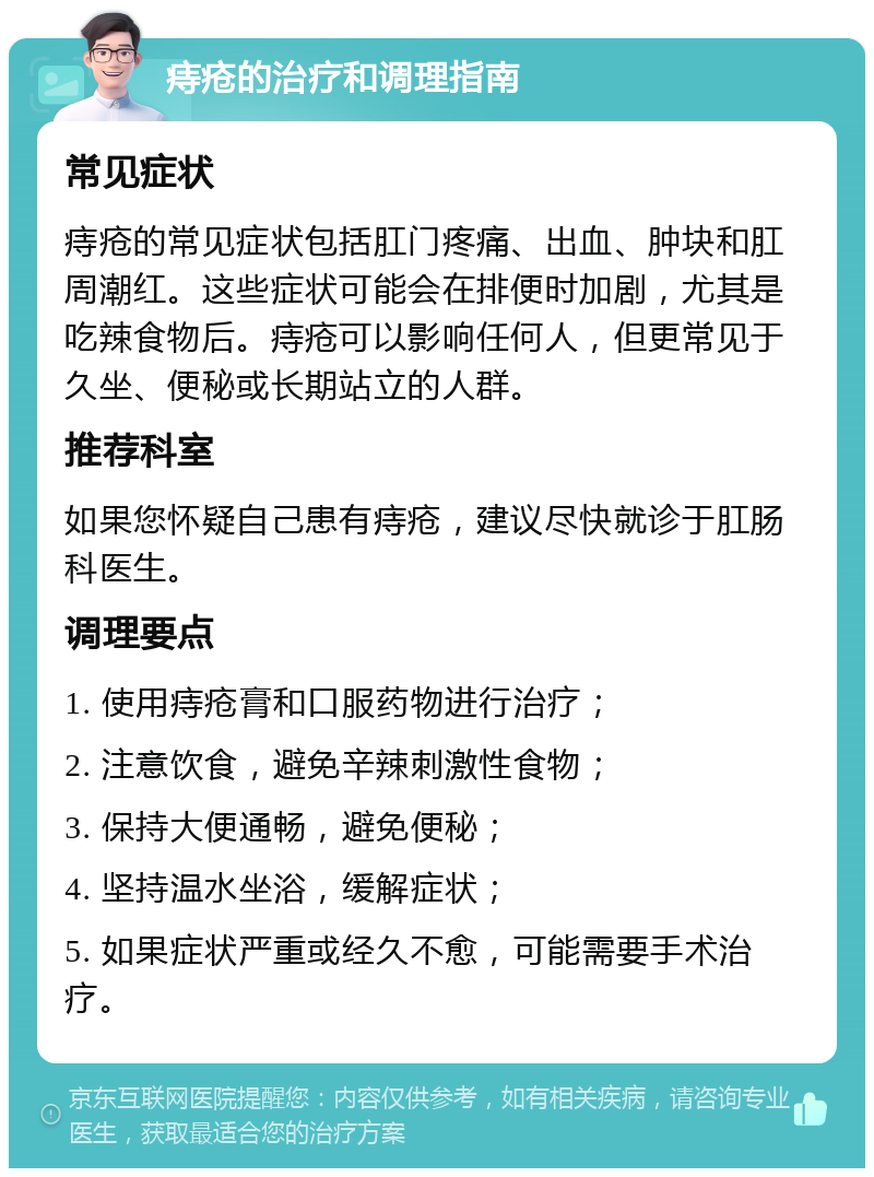 痔疮的治疗和调理指南 常见症状 痔疮的常见症状包括肛门疼痛、出血、肿块和肛周潮红。这些症状可能会在排便时加剧，尤其是吃辣食物后。痔疮可以影响任何人，但更常见于久坐、便秘或长期站立的人群。 推荐科室 如果您怀疑自己患有痔疮，建议尽快就诊于肛肠科医生。 调理要点 1. 使用痔疮膏和口服药物进行治疗； 2. 注意饮食，避免辛辣刺激性食物； 3. 保持大便通畅，避免便秘； 4. 坚持温水坐浴，缓解症状； 5. 如果症状严重或经久不愈，可能需要手术治疗。