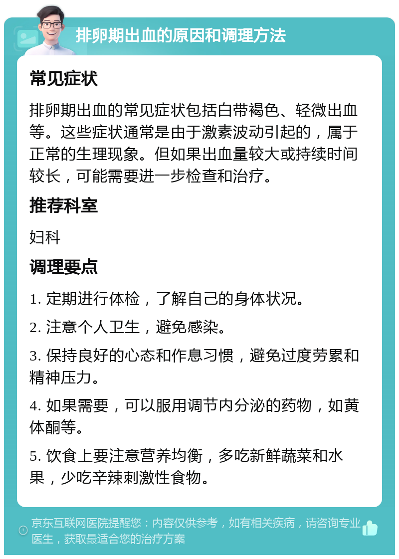 排卵期出血的原因和调理方法 常见症状 排卵期出血的常见症状包括白带褐色、轻微出血等。这些症状通常是由于激素波动引起的，属于正常的生理现象。但如果出血量较大或持续时间较长，可能需要进一步检查和治疗。 推荐科室 妇科 调理要点 1. 定期进行体检，了解自己的身体状况。 2. 注意个人卫生，避免感染。 3. 保持良好的心态和作息习惯，避免过度劳累和精神压力。 4. 如果需要，可以服用调节内分泌的药物，如黄体酮等。 5. 饮食上要注意营养均衡，多吃新鲜蔬菜和水果，少吃辛辣刺激性食物。