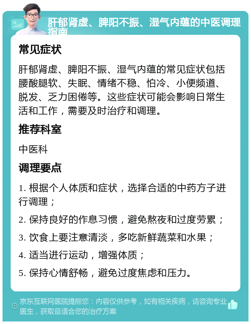 肝郁肾虚、脾阳不振、湿气内蕴的中医调理指南 常见症状 肝郁肾虚、脾阳不振、湿气内蕴的常见症状包括腰酸腿软、失眠、情绪不稳、怕冷、小便频道、脱发、乏力困倦等。这些症状可能会影响日常生活和工作，需要及时治疗和调理。 推荐科室 中医科 调理要点 1. 根据个人体质和症状，选择合适的中药方子进行调理； 2. 保持良好的作息习惯，避免熬夜和过度劳累； 3. 饮食上要注意清淡，多吃新鲜蔬菜和水果； 4. 适当进行运动，增强体质； 5. 保持心情舒畅，避免过度焦虑和压力。