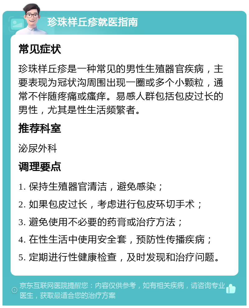 珍珠样丘疹就医指南 常见症状 珍珠样丘疹是一种常见的男性生殖器官疾病，主要表现为冠状沟周围出现一圈或多个小颗粒，通常不伴随疼痛或瘙痒。易感人群包括包皮过长的男性，尤其是性生活频繁者。 推荐科室 泌尿外科 调理要点 1. 保持生殖器官清洁，避免感染； 2. 如果包皮过长，考虑进行包皮环切手术； 3. 避免使用不必要的药膏或治疗方法； 4. 在性生活中使用安全套，预防性传播疾病； 5. 定期进行性健康检查，及时发现和治疗问题。