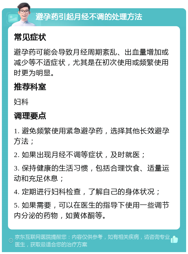 避孕药引起月经不调的处理方法 常见症状 避孕药可能会导致月经周期紊乱、出血量增加或减少等不适症状，尤其是在初次使用或频繁使用时更为明显。 推荐科室 妇科 调理要点 1. 避免频繁使用紧急避孕药，选择其他长效避孕方法； 2. 如果出现月经不调等症状，及时就医； 3. 保持健康的生活习惯，包括合理饮食、适量运动和充足休息； 4. 定期进行妇科检查，了解自己的身体状况； 5. 如果需要，可以在医生的指导下使用一些调节内分泌的药物，如黄体酮等。