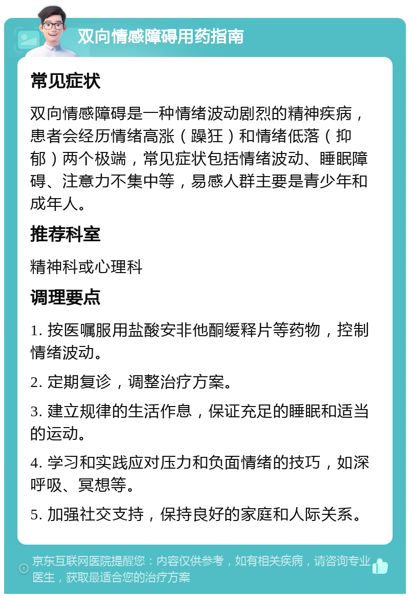 双向情感障碍用药指南 常见症状 双向情感障碍是一种情绪波动剧烈的精神疾病，患者会经历情绪高涨（躁狂）和情绪低落（抑郁）两个极端，常见症状包括情绪波动、睡眠障碍、注意力不集中等，易感人群主要是青少年和成年人。 推荐科室 精神科或心理科 调理要点 1. 按医嘱服用盐酸安非他酮缓释片等药物，控制情绪波动。 2. 定期复诊，调整治疗方案。 3. 建立规律的生活作息，保证充足的睡眠和适当的运动。 4. 学习和实践应对压力和负面情绪的技巧，如深呼吸、冥想等。 5. 加强社交支持，保持良好的家庭和人际关系。