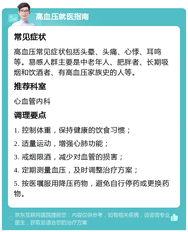 高血压就医指南 常见症状 高血压常见症状包括头晕、头痛、心悸、耳鸣等。易感人群主要是中老年人、肥胖者、长期吸烟和饮酒者、有高血压家族史的人等。 推荐科室 心血管内科 调理要点 1. 控制体重，保持健康的饮食习惯； 2. 适量运动，增强心肺功能； 3. 戒烟限酒，减少对血管的损害； 4. 定期测量血压，及时调整治疗方案； 5. 按医嘱服用降压药物，避免自行停药或更换药物。