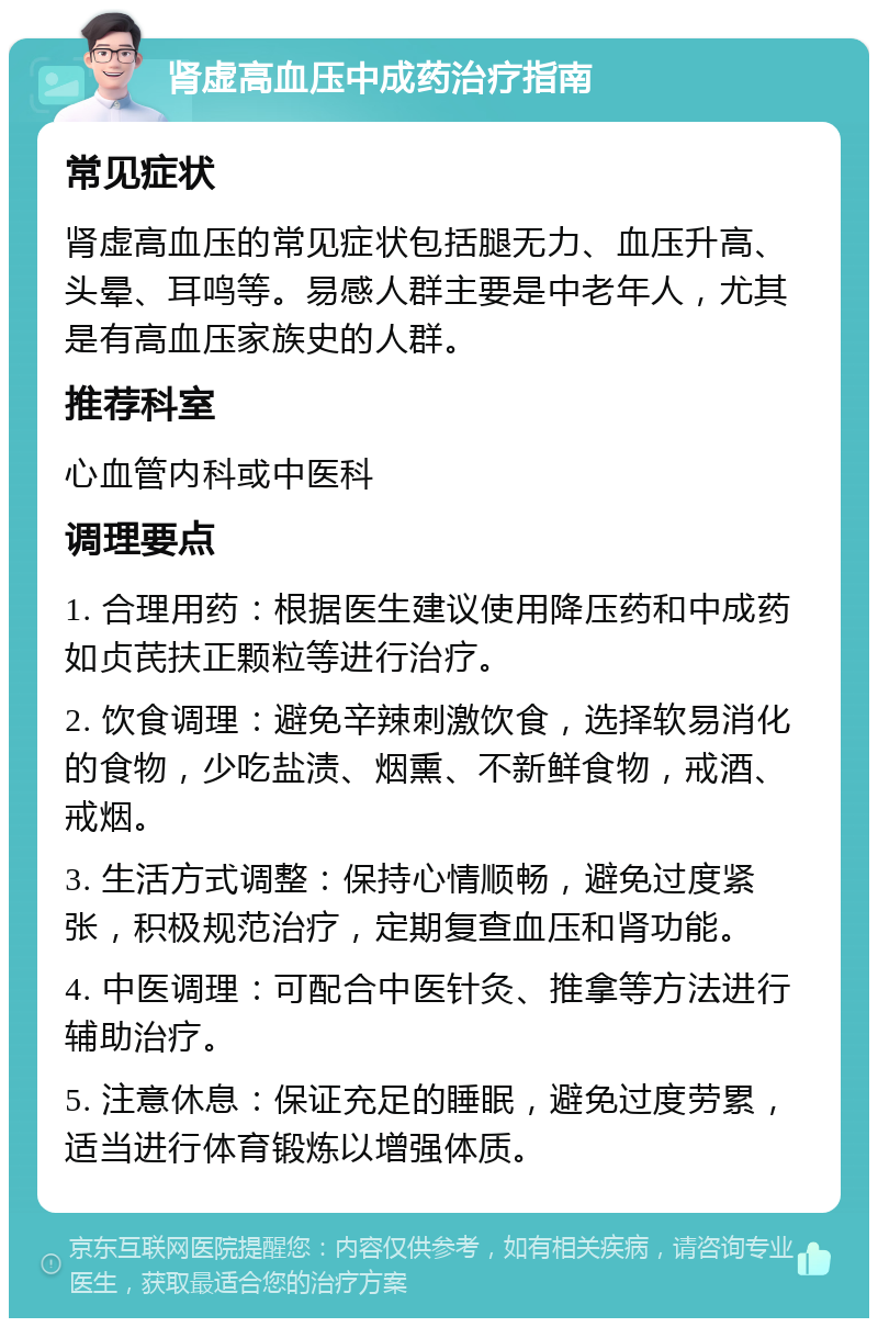 肾虚高血压中成药治疗指南 常见症状 肾虚高血压的常见症状包括腿无力、血压升高、头晕、耳鸣等。易感人群主要是中老年人，尤其是有高血压家族史的人群。 推荐科室 心血管内科或中医科 调理要点 1. 合理用药：根据医生建议使用降压药和中成药如贞芪扶正颗粒等进行治疗。 2. 饮食调理：避免辛辣刺激饮食，选择软易消化的食物，少吃盐渍、烟熏、不新鲜食物，戒酒、戒烟。 3. 生活方式调整：保持心情顺畅，避免过度紧张，积极规范治疗，定期复查血压和肾功能。 4. 中医调理：可配合中医针灸、推拿等方法进行辅助治疗。 5. 注意休息：保证充足的睡眠，避免过度劳累，适当进行体育锻炼以增强体质。