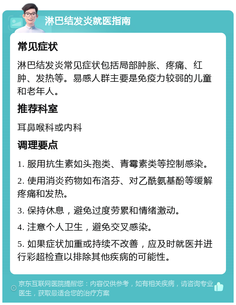 淋巴结发炎就医指南 常见症状 淋巴结发炎常见症状包括局部肿胀、疼痛、红肿、发热等。易感人群主要是免疫力较弱的儿童和老年人。 推荐科室 耳鼻喉科或内科 调理要点 1. 服用抗生素如头孢类、青霉素类等控制感染。 2. 使用消炎药物如布洛芬、对乙酰氨基酚等缓解疼痛和发热。 3. 保持休息，避免过度劳累和情绪激动。 4. 注意个人卫生，避免交叉感染。 5. 如果症状加重或持续不改善，应及时就医并进行彩超检查以排除其他疾病的可能性。