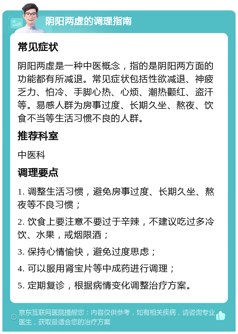 阴阳两虚的调理指南 常见症状 阴阳两虚是一种中医概念，指的是阴阳两方面的功能都有所减退。常见症状包括性欲减退、神疲乏力、怕冷、手脚心热、心烦、潮热颧红、盗汗等。易感人群为房事过度、长期久坐、熬夜、饮食不当等生活习惯不良的人群。 推荐科室 中医科 调理要点 1. 调整生活习惯，避免房事过度、长期久坐、熬夜等不良习惯； 2. 饮食上要注意不要过于辛辣，不建议吃过多冷饮、水果，戒烟限酒； 3. 保持心情愉快，避免过度思虑； 4. 可以服用肾宝片等中成药进行调理； 5. 定期复诊，根据病情变化调整治疗方案。