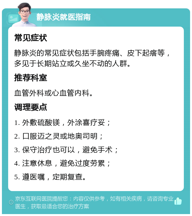 静脉炎就医指南 常见症状 静脉炎的常见症状包括手腕疼痛、皮下起瘩等，多见于长期站立或久坐不动的人群。 推荐科室 血管外科或心血管内科。 调理要点 1. 外敷硫酸镁，外涂喜疗妥； 2. 口服迈之灵或地奥司明； 3. 保守治疗也可以，避免手术； 4. 注意休息，避免过度劳累； 5. 遵医嘱，定期复查。