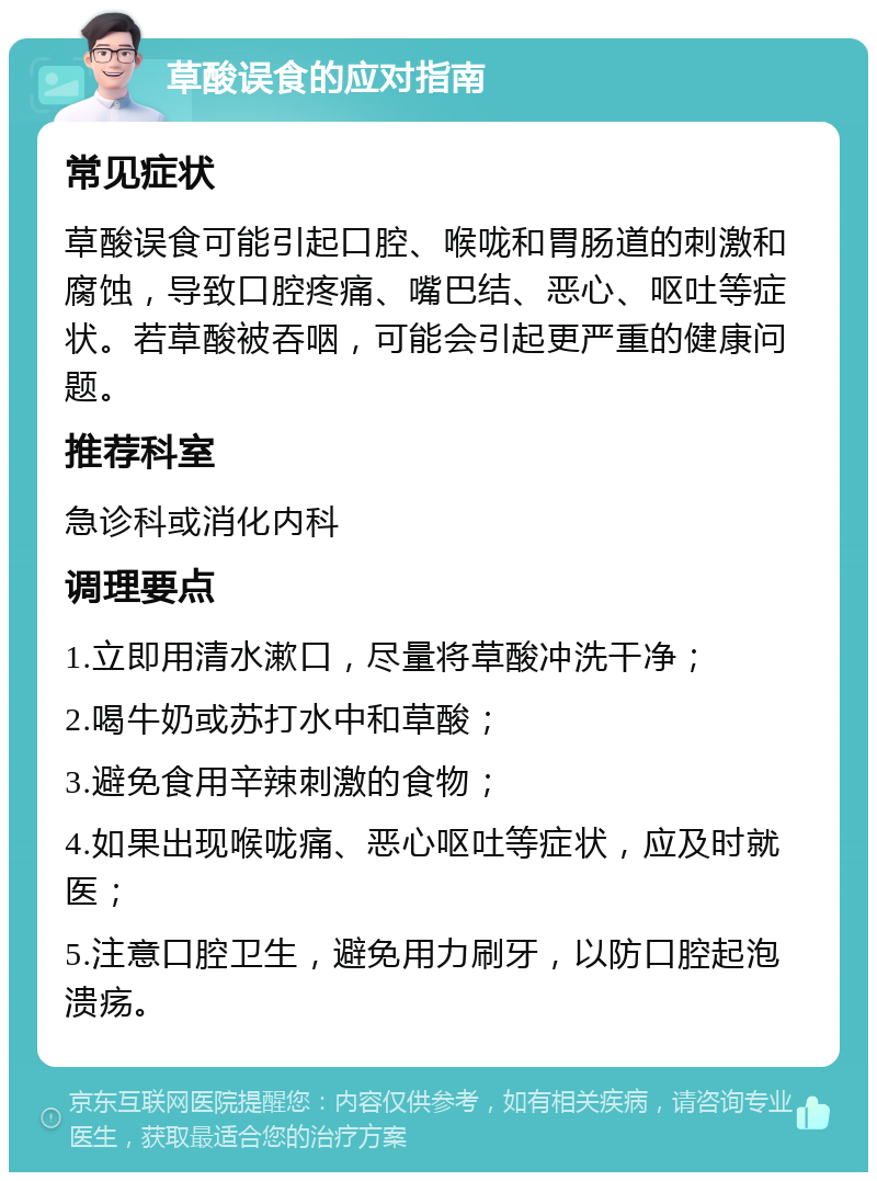 草酸误食的应对指南 常见症状 草酸误食可能引起口腔、喉咙和胃肠道的刺激和腐蚀，导致口腔疼痛、嘴巴结、恶心、呕吐等症状。若草酸被吞咽，可能会引起更严重的健康问题。 推荐科室 急诊科或消化内科 调理要点 1.立即用清水漱口，尽量将草酸冲洗干净； 2.喝牛奶或苏打水中和草酸； 3.避免食用辛辣刺激的食物； 4.如果出现喉咙痛、恶心呕吐等症状，应及时就医； 5.注意口腔卫生，避免用力刷牙，以防口腔起泡溃疡。