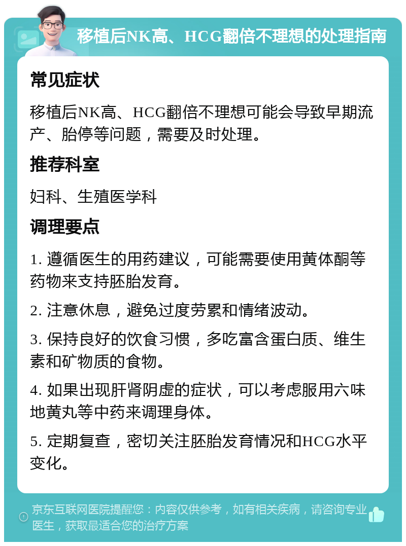 移植后NK高、HCG翻倍不理想的处理指南 常见症状 移植后NK高、HCG翻倍不理想可能会导致早期流产、胎停等问题，需要及时处理。 推荐科室 妇科、生殖医学科 调理要点 1. 遵循医生的用药建议，可能需要使用黄体酮等药物来支持胚胎发育。 2. 注意休息，避免过度劳累和情绪波动。 3. 保持良好的饮食习惯，多吃富含蛋白质、维生素和矿物质的食物。 4. 如果出现肝肾阴虚的症状，可以考虑服用六味地黄丸等中药来调理身体。 5. 定期复查，密切关注胚胎发育情况和HCG水平变化。