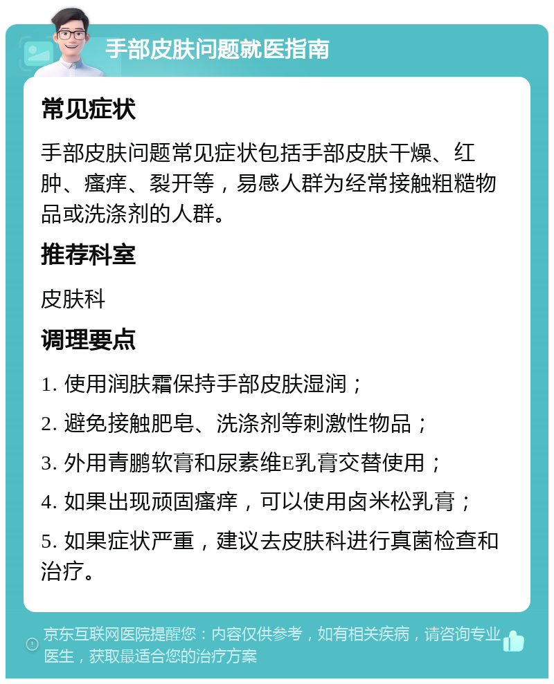 手部皮肤问题就医指南 常见症状 手部皮肤问题常见症状包括手部皮肤干燥、红肿、瘙痒、裂开等，易感人群为经常接触粗糙物品或洗涤剂的人群。 推荐科室 皮肤科 调理要点 1. 使用润肤霜保持手部皮肤湿润； 2. 避免接触肥皂、洗涤剂等刺激性物品； 3. 外用青鹏软膏和尿素维E乳膏交替使用； 4. 如果出现顽固瘙痒，可以使用卤米松乳膏； 5. 如果症状严重，建议去皮肤科进行真菌检查和治疗。