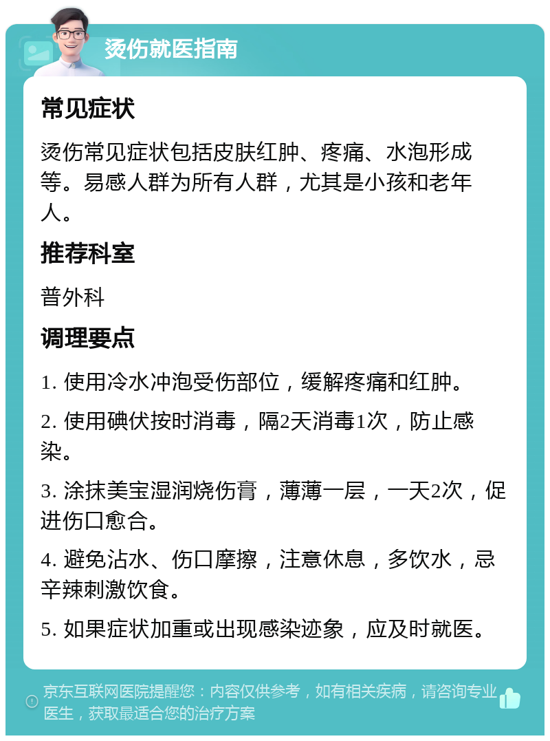 烫伤就医指南 常见症状 烫伤常见症状包括皮肤红肿、疼痛、水泡形成等。易感人群为所有人群，尤其是小孩和老年人。 推荐科室 普外科 调理要点 1. 使用冷水冲泡受伤部位，缓解疼痛和红肿。 2. 使用碘伏按时消毒，隔2天消毒1次，防止感染。 3. 涂抹美宝湿润烧伤膏，薄薄一层，一天2次，促进伤口愈合。 4. 避免沾水、伤口摩擦，注意休息，多饮水，忌辛辣刺激饮食。 5. 如果症状加重或出现感染迹象，应及时就医。