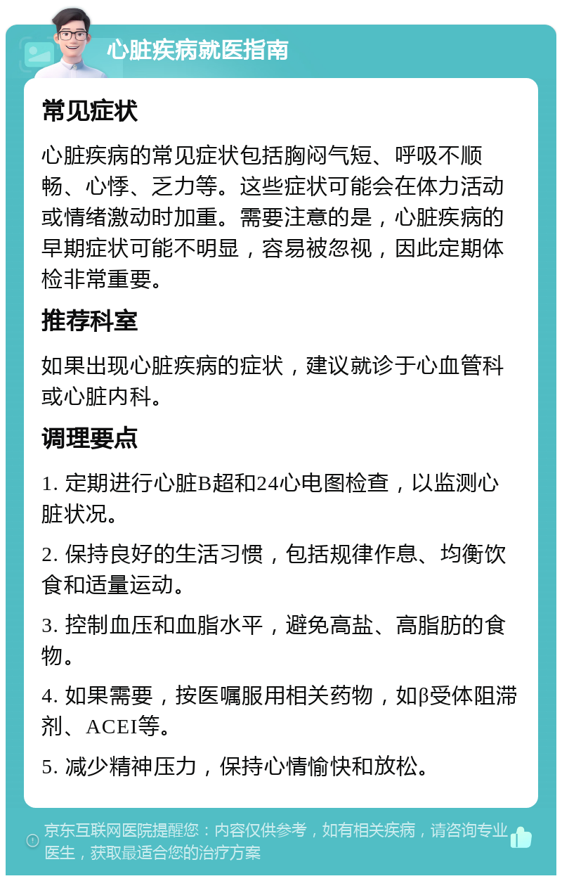 心脏疾病就医指南 常见症状 心脏疾病的常见症状包括胸闷气短、呼吸不顺畅、心悸、乏力等。这些症状可能会在体力活动或情绪激动时加重。需要注意的是，心脏疾病的早期症状可能不明显，容易被忽视，因此定期体检非常重要。 推荐科室 如果出现心脏疾病的症状，建议就诊于心血管科或心脏内科。 调理要点 1. 定期进行心脏B超和24心电图检查，以监测心脏状况。 2. 保持良好的生活习惯，包括规律作息、均衡饮食和适量运动。 3. 控制血压和血脂水平，避免高盐、高脂肪的食物。 4. 如果需要，按医嘱服用相关药物，如β受体阻滞剂、ACEI等。 5. 减少精神压力，保持心情愉快和放松。