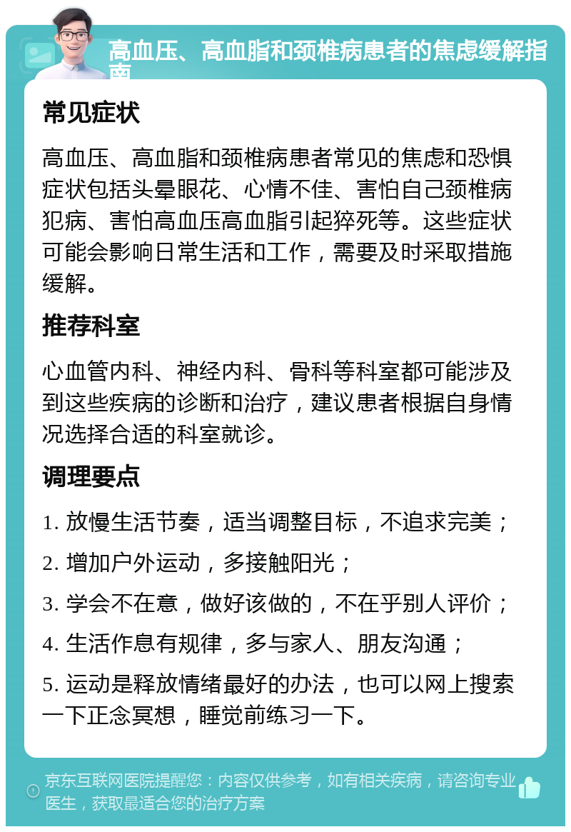 高血压、高血脂和颈椎病患者的焦虑缓解指南 常见症状 高血压、高血脂和颈椎病患者常见的焦虑和恐惧症状包括头晕眼花、心情不佳、害怕自己颈椎病犯病、害怕高血压高血脂引起猝死等。这些症状可能会影响日常生活和工作，需要及时采取措施缓解。 推荐科室 心血管内科、神经内科、骨科等科室都可能涉及到这些疾病的诊断和治疗，建议患者根据自身情况选择合适的科室就诊。 调理要点 1. 放慢生活节奏，适当调整目标，不追求完美； 2. 增加户外运动，多接触阳光； 3. 学会不在意，做好该做的，不在乎别人评价； 4. 生活作息有规律，多与家人、朋友沟通； 5. 运动是释放情绪最好的办法，也可以网上搜索一下正念冥想，睡觉前练习一下。