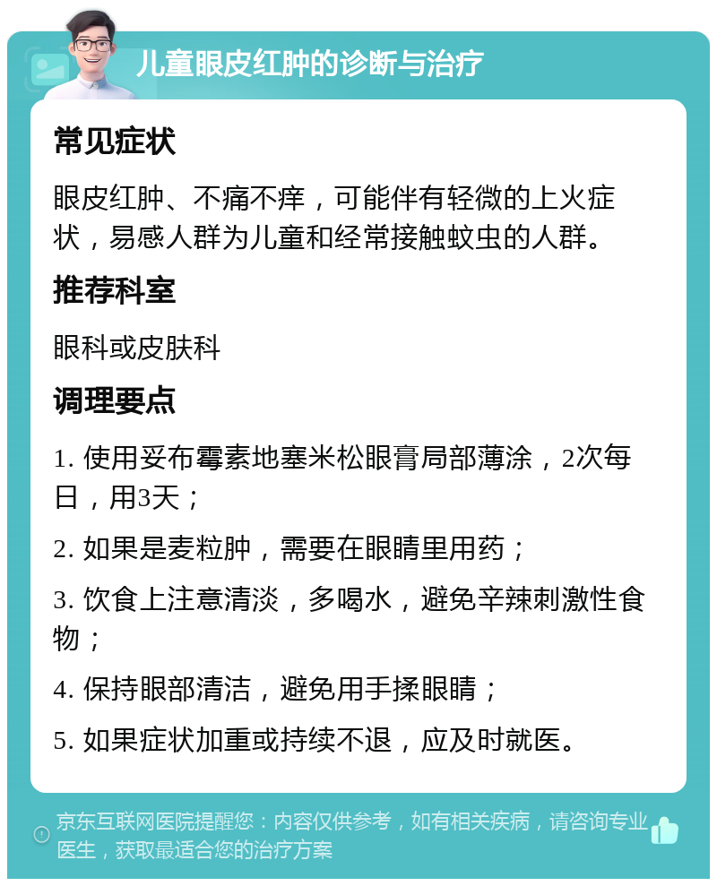 儿童眼皮红肿的诊断与治疗 常见症状 眼皮红肿、不痛不痒，可能伴有轻微的上火症状，易感人群为儿童和经常接触蚊虫的人群。 推荐科室 眼科或皮肤科 调理要点 1. 使用妥布霉素地塞米松眼膏局部薄涂，2次每日，用3天； 2. 如果是麦粒肿，需要在眼睛里用药； 3. 饮食上注意清淡，多喝水，避免辛辣刺激性食物； 4. 保持眼部清洁，避免用手揉眼睛； 5. 如果症状加重或持续不退，应及时就医。