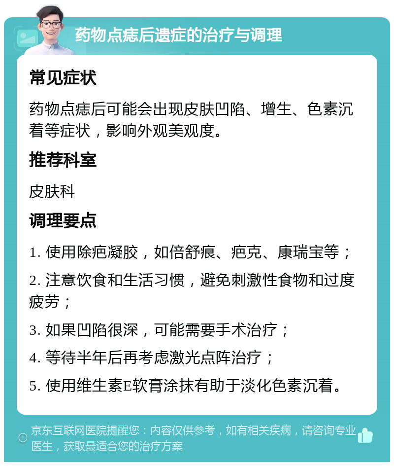 药物点痣后遗症的治疗与调理 常见症状 药物点痣后可能会出现皮肤凹陷、增生、色素沉着等症状，影响外观美观度。 推荐科室 皮肤科 调理要点 1. 使用除疤凝胶，如倍舒痕、疤克、康瑞宝等； 2. 注意饮食和生活习惯，避免刺激性食物和过度疲劳； 3. 如果凹陷很深，可能需要手术治疗； 4. 等待半年后再考虑激光点阵治疗； 5. 使用维生素E软膏涂抹有助于淡化色素沉着。