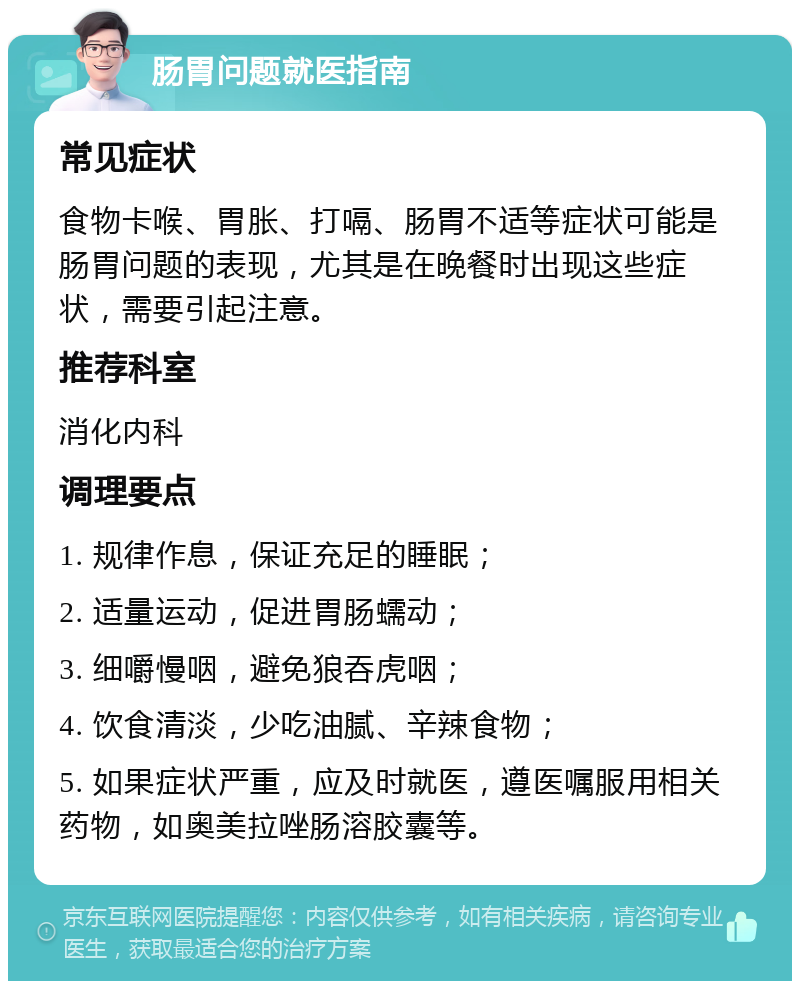 肠胃问题就医指南 常见症状 食物卡喉、胃胀、打嗝、肠胃不适等症状可能是肠胃问题的表现，尤其是在晚餐时出现这些症状，需要引起注意。 推荐科室 消化内科 调理要点 1. 规律作息，保证充足的睡眠； 2. 适量运动，促进胃肠蠕动； 3. 细嚼慢咽，避免狼吞虎咽； 4. 饮食清淡，少吃油腻、辛辣食物； 5. 如果症状严重，应及时就医，遵医嘱服用相关药物，如奥美拉唑肠溶胶囊等。