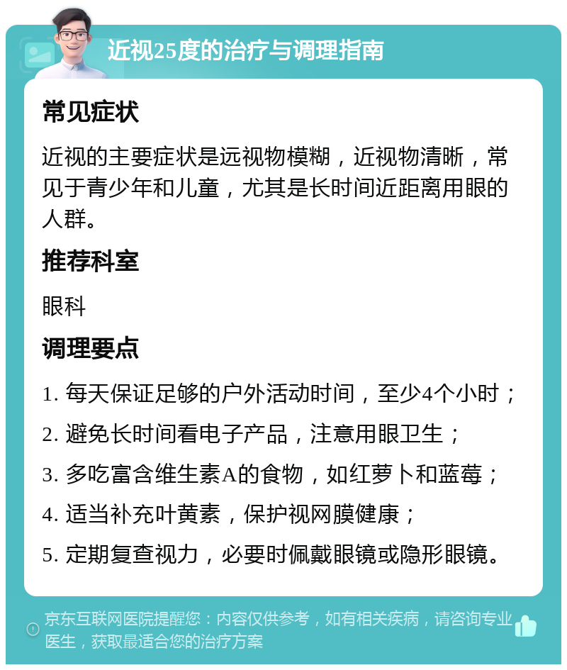 近视25度的治疗与调理指南 常见症状 近视的主要症状是远视物模糊，近视物清晰，常见于青少年和儿童，尤其是长时间近距离用眼的人群。 推荐科室 眼科 调理要点 1. 每天保证足够的户外活动时间，至少4个小时； 2. 避免长时间看电子产品，注意用眼卫生； 3. 多吃富含维生素A的食物，如红萝卜和蓝莓； 4. 适当补充叶黄素，保护视网膜健康； 5. 定期复查视力，必要时佩戴眼镜或隐形眼镜。