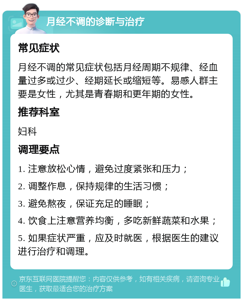 月经不调的诊断与治疗 常见症状 月经不调的常见症状包括月经周期不规律、经血量过多或过少、经期延长或缩短等。易感人群主要是女性，尤其是青春期和更年期的女性。 推荐科室 妇科 调理要点 1. 注意放松心情，避免过度紧张和压力； 2. 调整作息，保持规律的生活习惯； 3. 避免熬夜，保证充足的睡眠； 4. 饮食上注意营养均衡，多吃新鲜蔬菜和水果； 5. 如果症状严重，应及时就医，根据医生的建议进行治疗和调理。