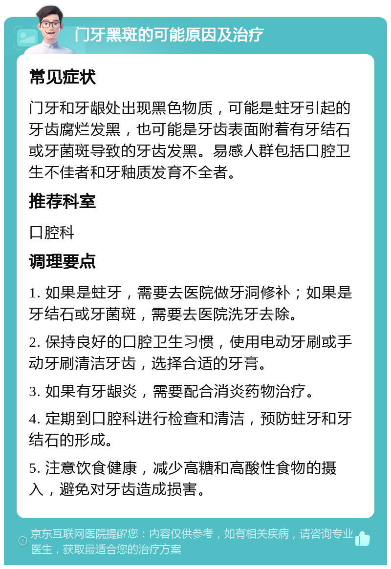 门牙黑斑的可能原因及治疗 常见症状 门牙和牙龈处出现黑色物质，可能是蛀牙引起的牙齿腐烂发黑，也可能是牙齿表面附着有牙结石或牙菌斑导致的牙齿发黑。易感人群包括口腔卫生不佳者和牙釉质发育不全者。 推荐科室 口腔科 调理要点 1. 如果是蛀牙，需要去医院做牙洞修补；如果是牙结石或牙菌斑，需要去医院洗牙去除。 2. 保持良好的口腔卫生习惯，使用电动牙刷或手动牙刷清洁牙齿，选择合适的牙膏。 3. 如果有牙龈炎，需要配合消炎药物治疗。 4. 定期到口腔科进行检查和清洁，预防蛀牙和牙结石的形成。 5. 注意饮食健康，减少高糖和高酸性食物的摄入，避免对牙齿造成损害。