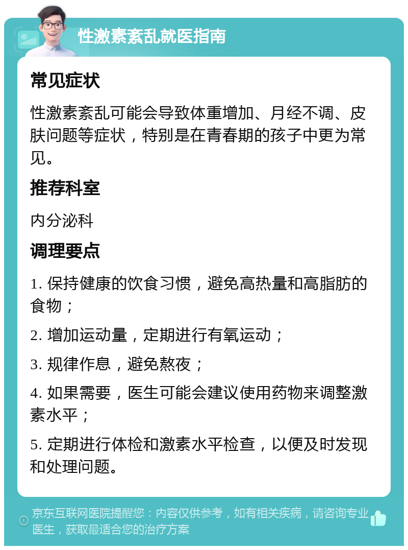 性激素紊乱就医指南 常见症状 性激素紊乱可能会导致体重增加、月经不调、皮肤问题等症状，特别是在青春期的孩子中更为常见。 推荐科室 内分泌科 调理要点 1. 保持健康的饮食习惯，避免高热量和高脂肪的食物； 2. 增加运动量，定期进行有氧运动； 3. 规律作息，避免熬夜； 4. 如果需要，医生可能会建议使用药物来调整激素水平； 5. 定期进行体检和激素水平检查，以便及时发现和处理问题。