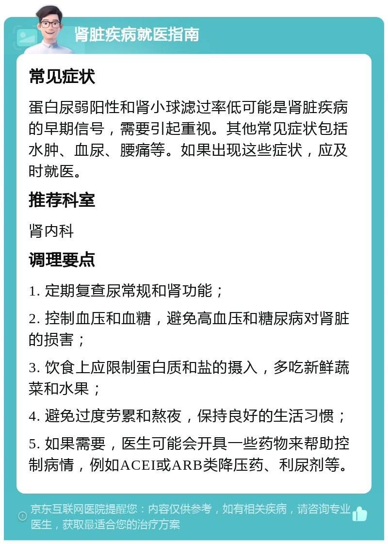 肾脏疾病就医指南 常见症状 蛋白尿弱阳性和肾小球滤过率低可能是肾脏疾病的早期信号，需要引起重视。其他常见症状包括水肿、血尿、腰痛等。如果出现这些症状，应及时就医。 推荐科室 肾内科 调理要点 1. 定期复查尿常规和肾功能； 2. 控制血压和血糖，避免高血压和糖尿病对肾脏的损害； 3. 饮食上应限制蛋白质和盐的摄入，多吃新鲜蔬菜和水果； 4. 避免过度劳累和熬夜，保持良好的生活习惯； 5. 如果需要，医生可能会开具一些药物来帮助控制病情，例如ACEI或ARB类降压药、利尿剂等。