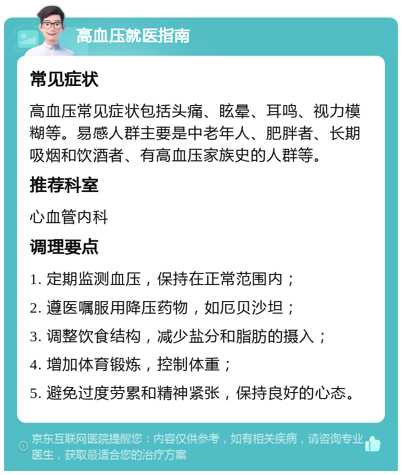 高血压就医指南 常见症状 高血压常见症状包括头痛、眩晕、耳鸣、视力模糊等。易感人群主要是中老年人、肥胖者、长期吸烟和饮酒者、有高血压家族史的人群等。 推荐科室 心血管内科 调理要点 1. 定期监测血压，保持在正常范围内； 2. 遵医嘱服用降压药物，如厄贝沙坦； 3. 调整饮食结构，减少盐分和脂肪的摄入； 4. 增加体育锻炼，控制体重； 5. 避免过度劳累和精神紧张，保持良好的心态。