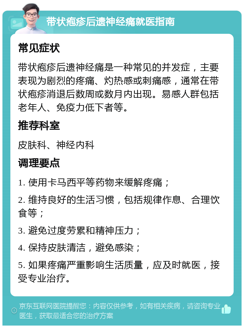 带状疱疹后遗神经痛就医指南 常见症状 带状疱疹后遗神经痛是一种常见的并发症，主要表现为剧烈的疼痛、灼热感或刺痛感，通常在带状疱疹消退后数周或数月内出现。易感人群包括老年人、免疫力低下者等。 推荐科室 皮肤科、神经内科 调理要点 1. 使用卡马西平等药物来缓解疼痛； 2. 维持良好的生活习惯，包括规律作息、合理饮食等； 3. 避免过度劳累和精神压力； 4. 保持皮肤清洁，避免感染； 5. 如果疼痛严重影响生活质量，应及时就医，接受专业治疗。