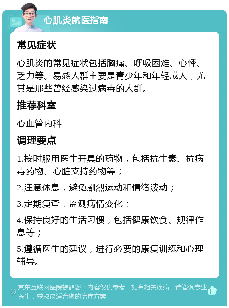 心肌炎就医指南 常见症状 心肌炎的常见症状包括胸痛、呼吸困难、心悸、乏力等。易感人群主要是青少年和年轻成人，尤其是那些曾经感染过病毒的人群。 推荐科室 心血管内科 调理要点 1.按时服用医生开具的药物，包括抗生素、抗病毒药物、心脏支持药物等； 2.注意休息，避免剧烈运动和情绪波动； 3.定期复查，监测病情变化； 4.保持良好的生活习惯，包括健康饮食、规律作息等； 5.遵循医生的建议，进行必要的康复训练和心理辅导。