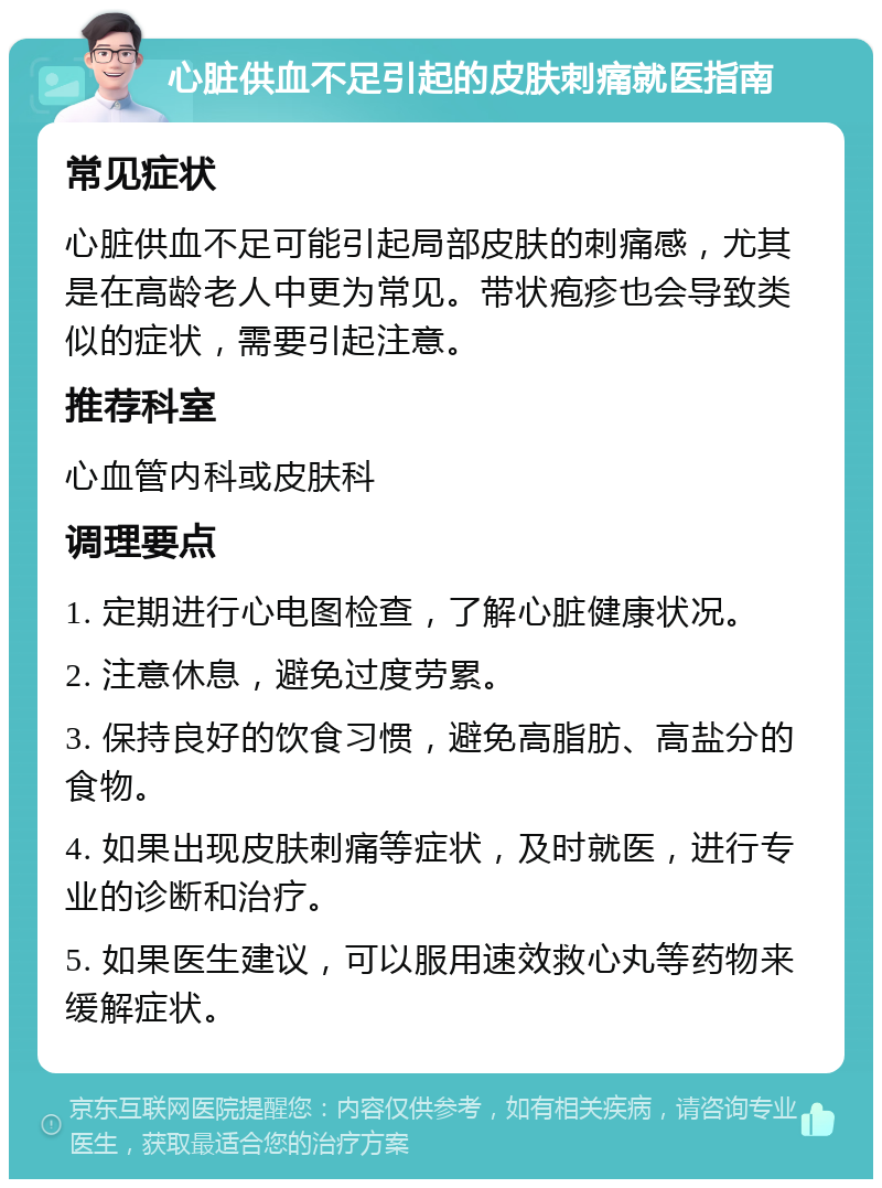 心脏供血不足引起的皮肤刺痛就医指南 常见症状 心脏供血不足可能引起局部皮肤的刺痛感，尤其是在高龄老人中更为常见。带状疱疹也会导致类似的症状，需要引起注意。 推荐科室 心血管内科或皮肤科 调理要点 1. 定期进行心电图检查，了解心脏健康状况。 2. 注意休息，避免过度劳累。 3. 保持良好的饮食习惯，避免高脂肪、高盐分的食物。 4. 如果出现皮肤刺痛等症状，及时就医，进行专业的诊断和治疗。 5. 如果医生建议，可以服用速效救心丸等药物来缓解症状。