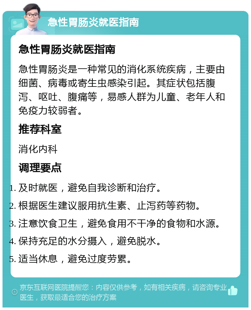 急性胃肠炎就医指南 急性胃肠炎就医指南 急性胃肠炎是一种常见的消化系统疾病，主要由细菌、病毒或寄生虫感染引起。其症状包括腹泻、呕吐、腹痛等，易感人群为儿童、老年人和免疫力较弱者。 推荐科室 消化内科 调理要点 及时就医，避免自我诊断和治疗。 根据医生建议服用抗生素、止泻药等药物。 注意饮食卫生，避免食用不干净的食物和水源。 保持充足的水分摄入，避免脱水。 适当休息，避免过度劳累。