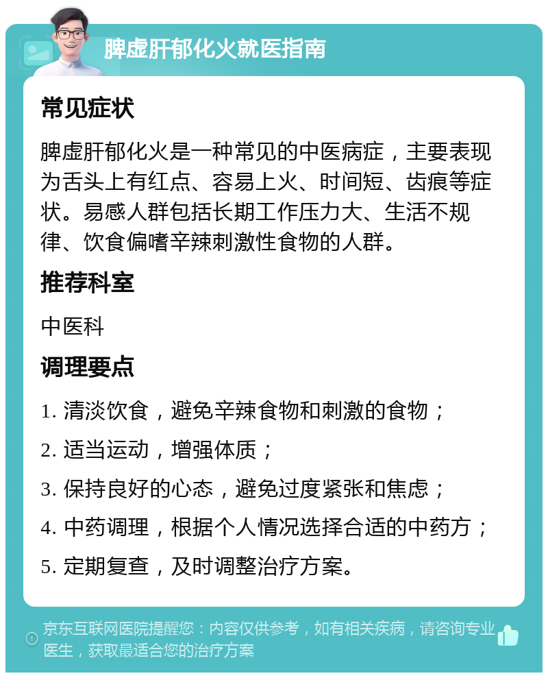 脾虚肝郁化火就医指南 常见症状 脾虚肝郁化火是一种常见的中医病症，主要表现为舌头上有红点、容易上火、时间短、齿痕等症状。易感人群包括长期工作压力大、生活不规律、饮食偏嗜辛辣刺激性食物的人群。 推荐科室 中医科 调理要点 1. 清淡饮食，避免辛辣食物和刺激的食物； 2. 适当运动，增强体质； 3. 保持良好的心态，避免过度紧张和焦虑； 4. 中药调理，根据个人情况选择合适的中药方； 5. 定期复查，及时调整治疗方案。