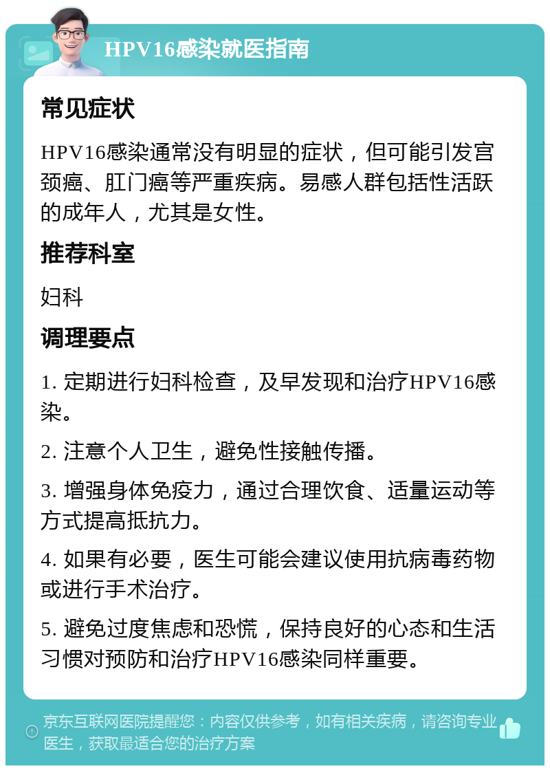 HPV16感染就医指南 常见症状 HPV16感染通常没有明显的症状，但可能引发宫颈癌、肛门癌等严重疾病。易感人群包括性活跃的成年人，尤其是女性。 推荐科室 妇科 调理要点 1. 定期进行妇科检查，及早发现和治疗HPV16感染。 2. 注意个人卫生，避免性接触传播。 3. 增强身体免疫力，通过合理饮食、适量运动等方式提高抵抗力。 4. 如果有必要，医生可能会建议使用抗病毒药物或进行手术治疗。 5. 避免过度焦虑和恐慌，保持良好的心态和生活习惯对预防和治疗HPV16感染同样重要。