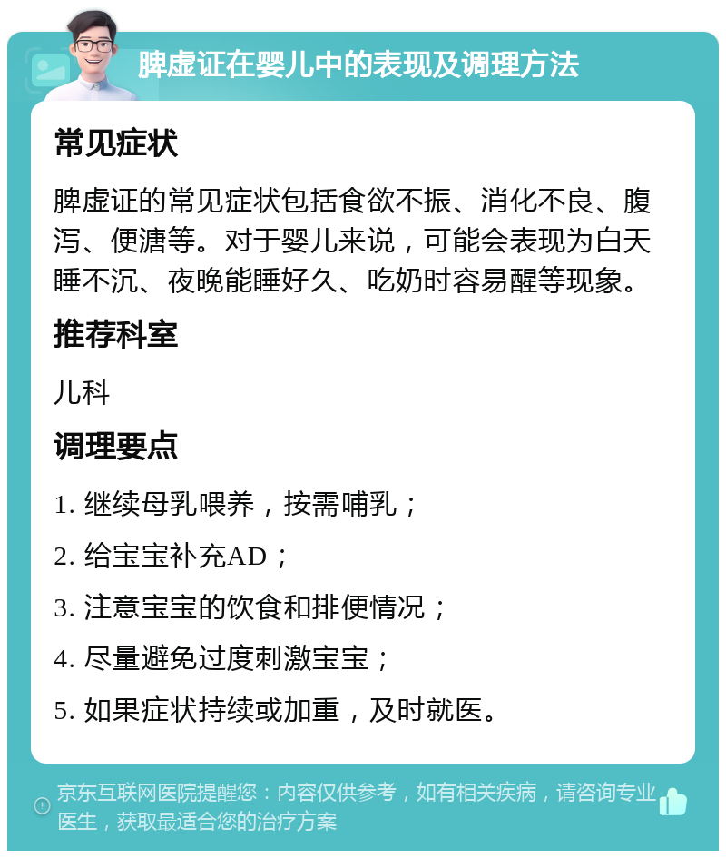 脾虚证在婴儿中的表现及调理方法 常见症状 脾虚证的常见症状包括食欲不振、消化不良、腹泻、便溏等。对于婴儿来说，可能会表现为白天睡不沉、夜晚能睡好久、吃奶时容易醒等现象。 推荐科室 儿科 调理要点 1. 继续母乳喂养，按需哺乳； 2. 给宝宝补充AD； 3. 注意宝宝的饮食和排便情况； 4. 尽量避免过度刺激宝宝； 5. 如果症状持续或加重，及时就医。