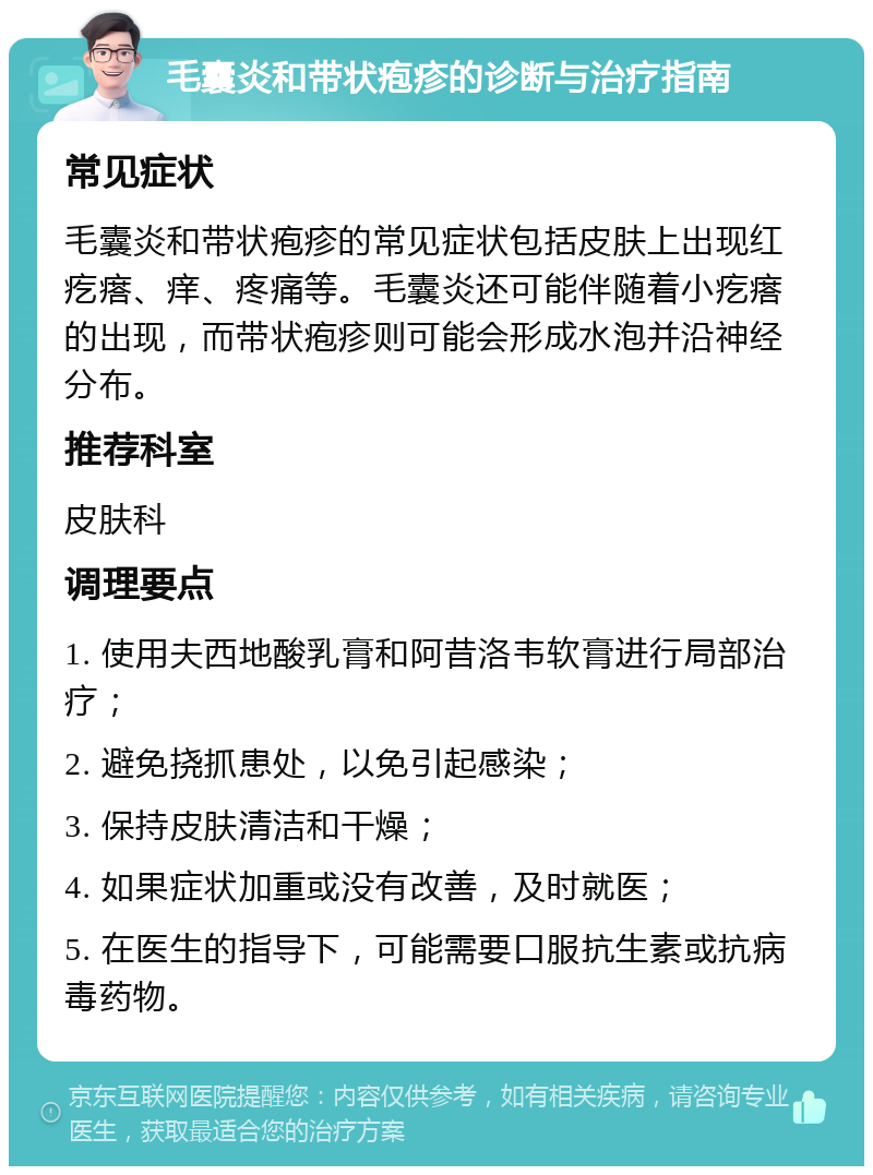 毛囊炎和带状疱疹的诊断与治疗指南 常见症状 毛囊炎和带状疱疹的常见症状包括皮肤上出现红疙瘩、痒、疼痛等。毛囊炎还可能伴随着小疙瘩的出现，而带状疱疹则可能会形成水泡并沿神经分布。 推荐科室 皮肤科 调理要点 1. 使用夫西地酸乳膏和阿昔洛韦软膏进行局部治疗； 2. 避免挠抓患处，以免引起感染； 3. 保持皮肤清洁和干燥； 4. 如果症状加重或没有改善，及时就医； 5. 在医生的指导下，可能需要口服抗生素或抗病毒药物。