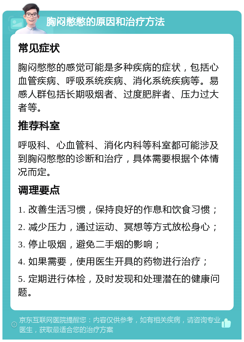 胸闷憋憋的原因和治疗方法 常见症状 胸闷憋憋的感觉可能是多种疾病的症状，包括心血管疾病、呼吸系统疾病、消化系统疾病等。易感人群包括长期吸烟者、过度肥胖者、压力过大者等。 推荐科室 呼吸科、心血管科、消化内科等科室都可能涉及到胸闷憋憋的诊断和治疗，具体需要根据个体情况而定。 调理要点 1. 改善生活习惯，保持良好的作息和饮食习惯； 2. 减少压力，通过运动、冥想等方式放松身心； 3. 停止吸烟，避免二手烟的影响； 4. 如果需要，使用医生开具的药物进行治疗； 5. 定期进行体检，及时发现和处理潜在的健康问题。