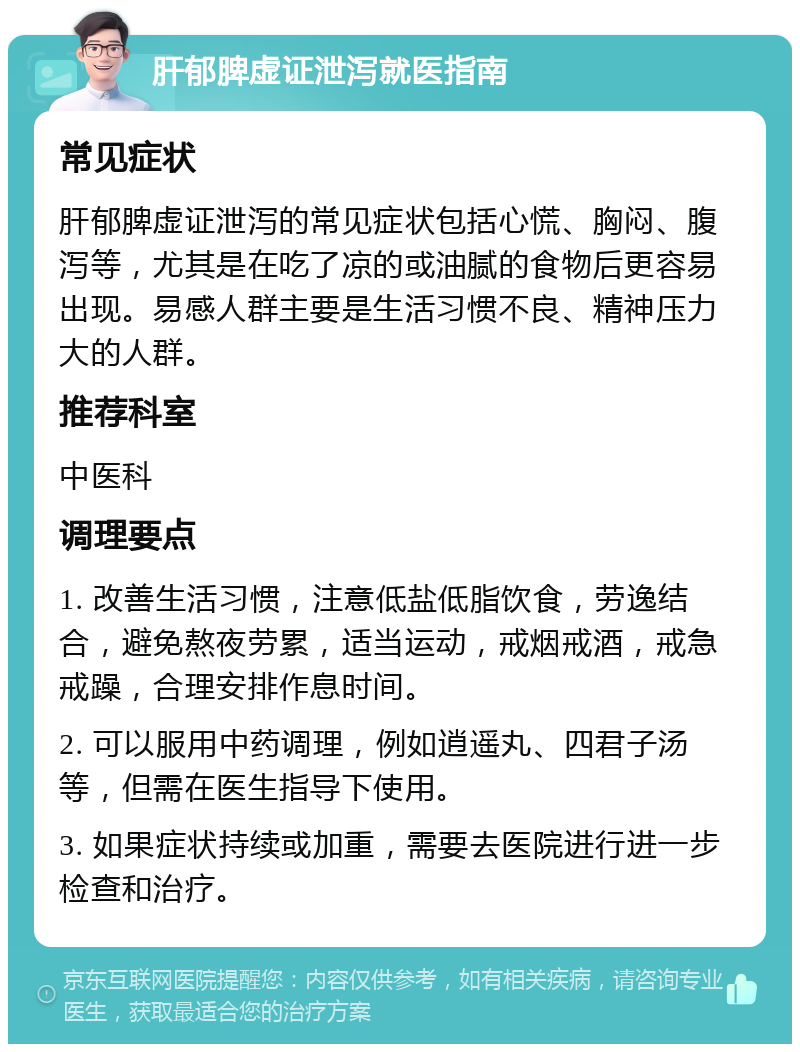 肝郁脾虚证泄泻就医指南 常见症状 肝郁脾虚证泄泻的常见症状包括心慌、胸闷、腹泻等，尤其是在吃了凉的或油腻的食物后更容易出现。易感人群主要是生活习惯不良、精神压力大的人群。 推荐科室 中医科 调理要点 1. 改善生活习惯，注意低盐低脂饮食，劳逸结合，避免熬夜劳累，适当运动，戒烟戒酒，戒急戒躁，合理安排作息时间。 2. 可以服用中药调理，例如逍遥丸、四君子汤等，但需在医生指导下使用。 3. 如果症状持续或加重，需要去医院进行进一步检查和治疗。