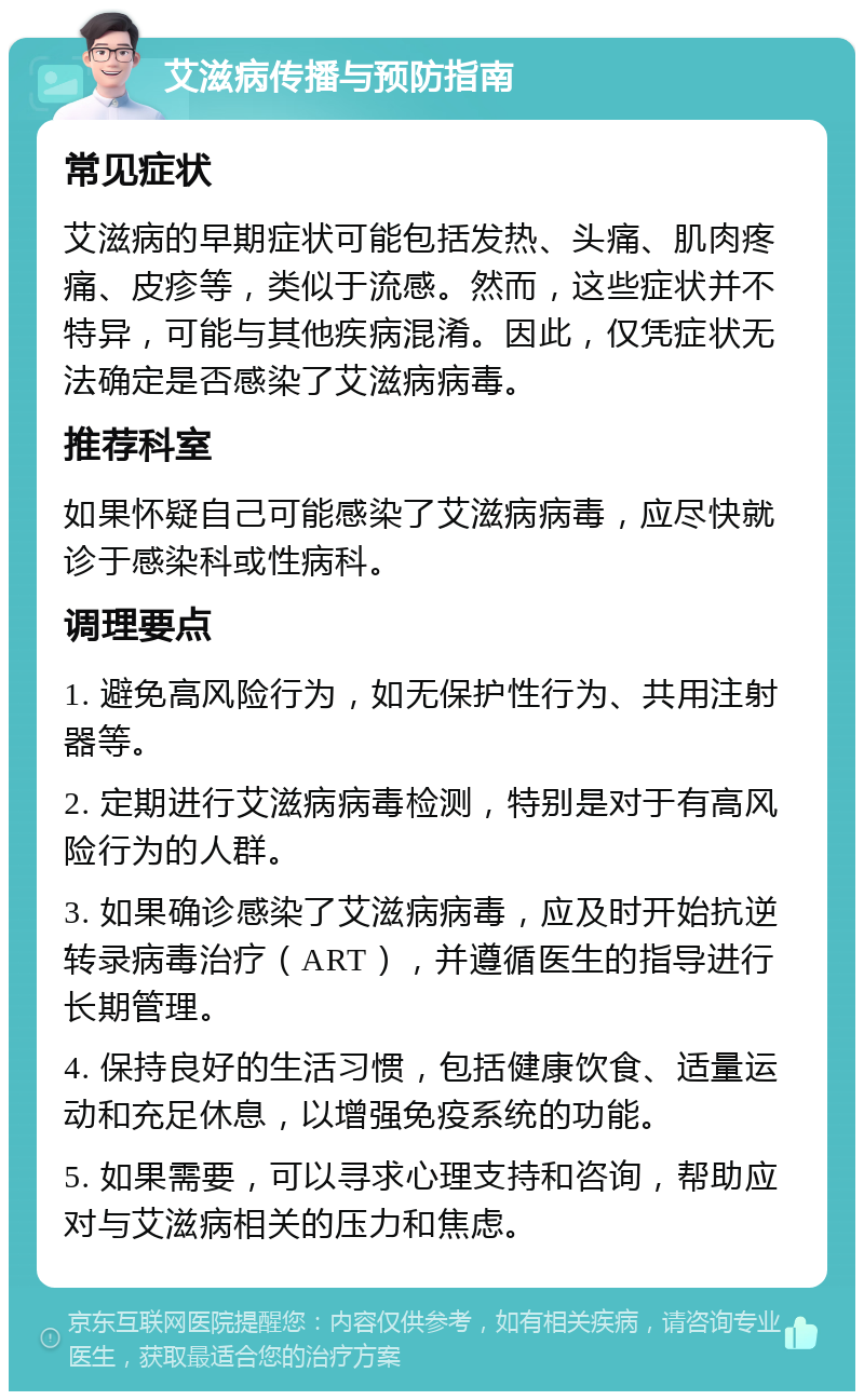 艾滋病传播与预防指南 常见症状 艾滋病的早期症状可能包括发热、头痛、肌肉疼痛、皮疹等，类似于流感。然而，这些症状并不特异，可能与其他疾病混淆。因此，仅凭症状无法确定是否感染了艾滋病病毒。 推荐科室 如果怀疑自己可能感染了艾滋病病毒，应尽快就诊于感染科或性病科。 调理要点 1. 避免高风险行为，如无保护性行为、共用注射器等。 2. 定期进行艾滋病病毒检测，特别是对于有高风险行为的人群。 3. 如果确诊感染了艾滋病病毒，应及时开始抗逆转录病毒治疗（ART），并遵循医生的指导进行长期管理。 4. 保持良好的生活习惯，包括健康饮食、适量运动和充足休息，以增强免疫系统的功能。 5. 如果需要，可以寻求心理支持和咨询，帮助应对与艾滋病相关的压力和焦虑。