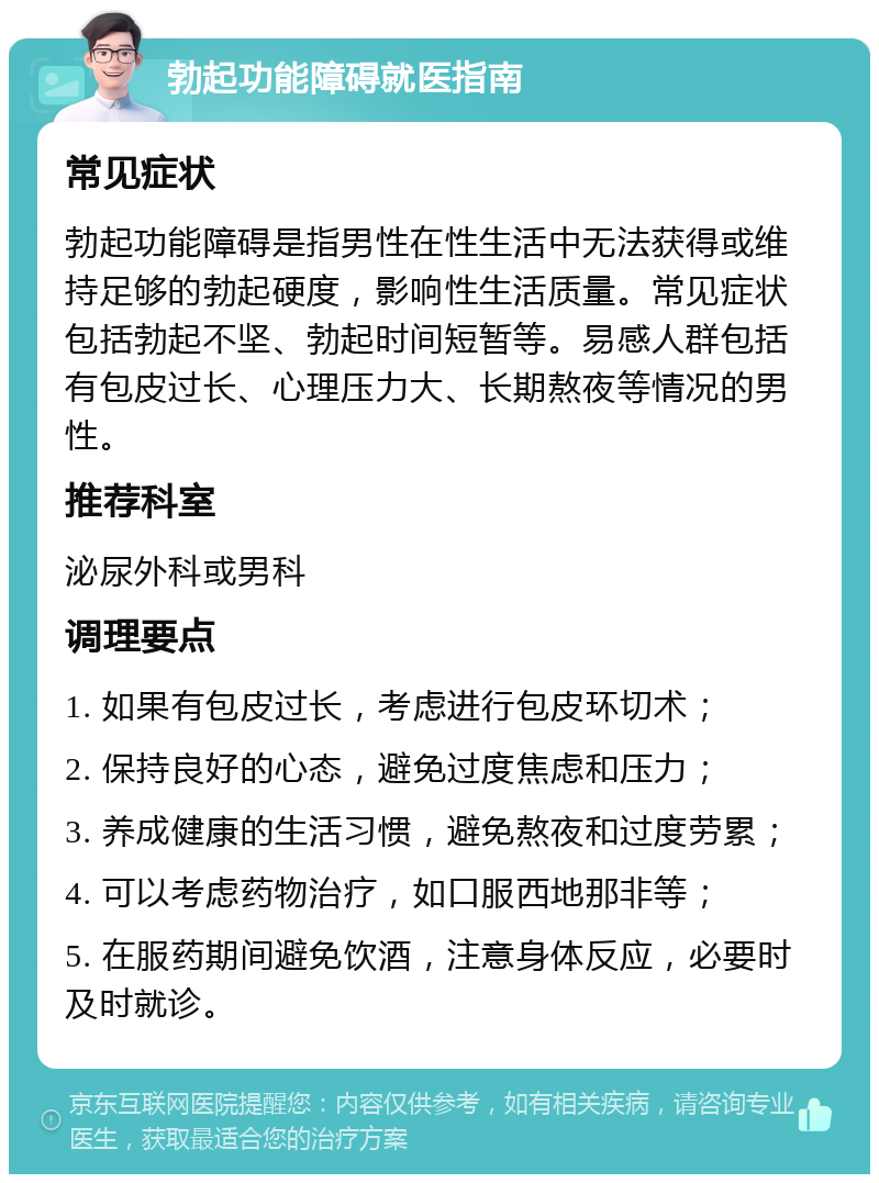 勃起功能障碍就医指南 常见症状 勃起功能障碍是指男性在性生活中无法获得或维持足够的勃起硬度，影响性生活质量。常见症状包括勃起不坚、勃起时间短暂等。易感人群包括有包皮过长、心理压力大、长期熬夜等情况的男性。 推荐科室 泌尿外科或男科 调理要点 1. 如果有包皮过长，考虑进行包皮环切术； 2. 保持良好的心态，避免过度焦虑和压力； 3. 养成健康的生活习惯，避免熬夜和过度劳累； 4. 可以考虑药物治疗，如口服西地那非等； 5. 在服药期间避免饮酒，注意身体反应，必要时及时就诊。