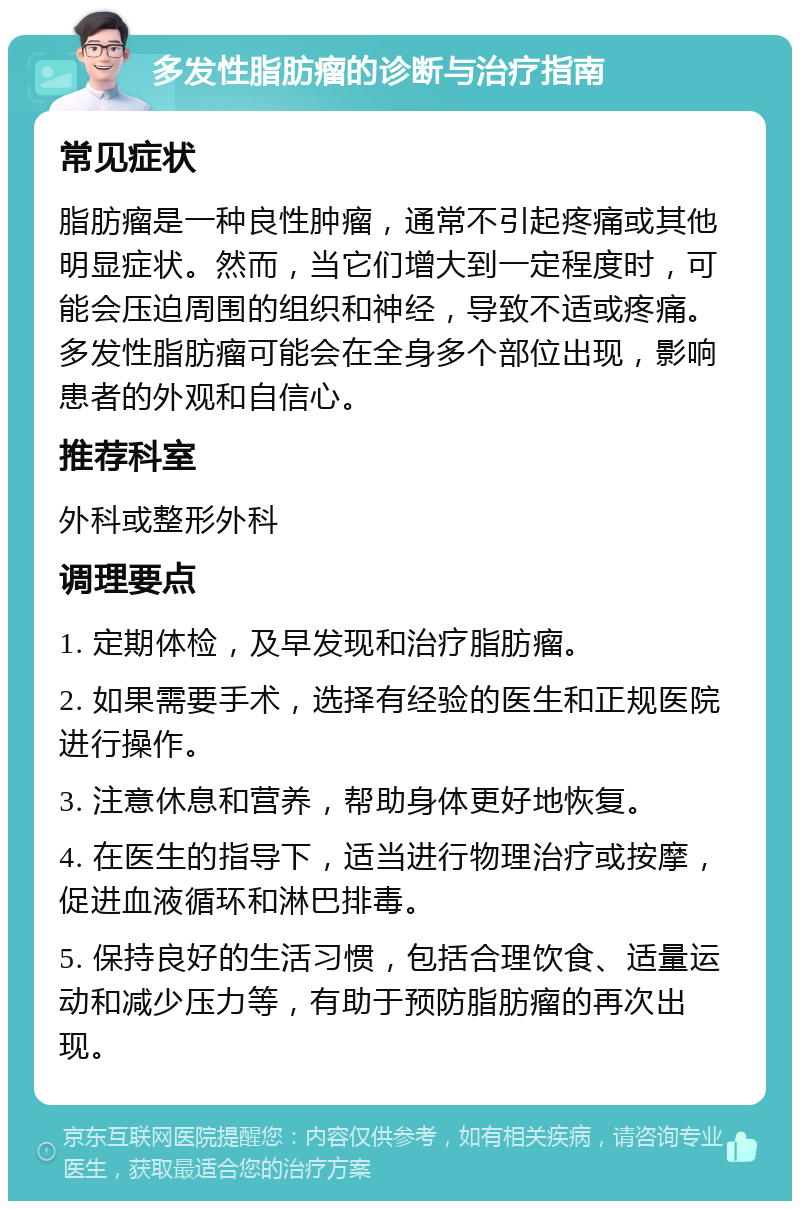 多发性脂肪瘤的诊断与治疗指南 常见症状 脂肪瘤是一种良性肿瘤，通常不引起疼痛或其他明显症状。然而，当它们增大到一定程度时，可能会压迫周围的组织和神经，导致不适或疼痛。多发性脂肪瘤可能会在全身多个部位出现，影响患者的外观和自信心。 推荐科室 外科或整形外科 调理要点 1. 定期体检，及早发现和治疗脂肪瘤。 2. 如果需要手术，选择有经验的医生和正规医院进行操作。 3. 注意休息和营养，帮助身体更好地恢复。 4. 在医生的指导下，适当进行物理治疗或按摩，促进血液循环和淋巴排毒。 5. 保持良好的生活习惯，包括合理饮食、适量运动和减少压力等，有助于预防脂肪瘤的再次出现。