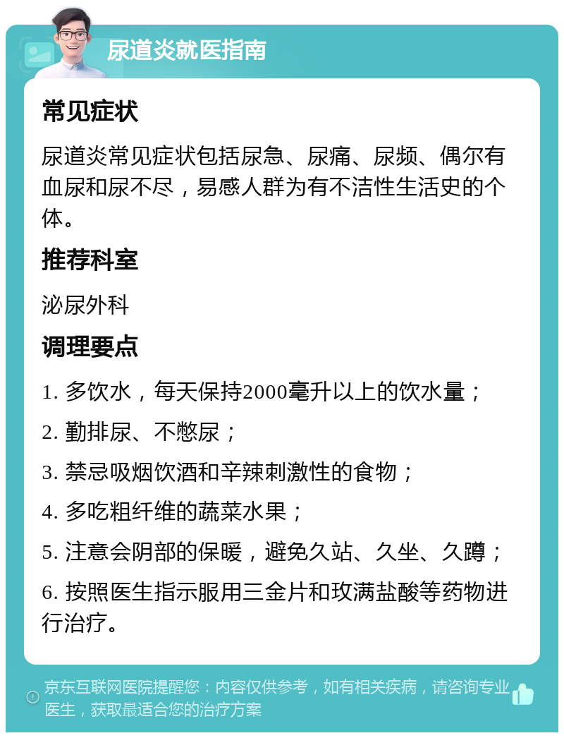 尿道炎就医指南 常见症状 尿道炎常见症状包括尿急、尿痛、尿频、偶尔有血尿和尿不尽，易感人群为有不洁性生活史的个体。 推荐科室 泌尿外科 调理要点 1. 多饮水，每天保持2000毫升以上的饮水量； 2. 勤排尿、不憋尿； 3. 禁忌吸烟饮酒和辛辣刺激性的食物； 4. 多吃粗纤维的蔬菜水果； 5. 注意会阴部的保暖，避免久站、久坐、久蹲； 6. 按照医生指示服用三金片和玫满盐酸等药物进行治疗。