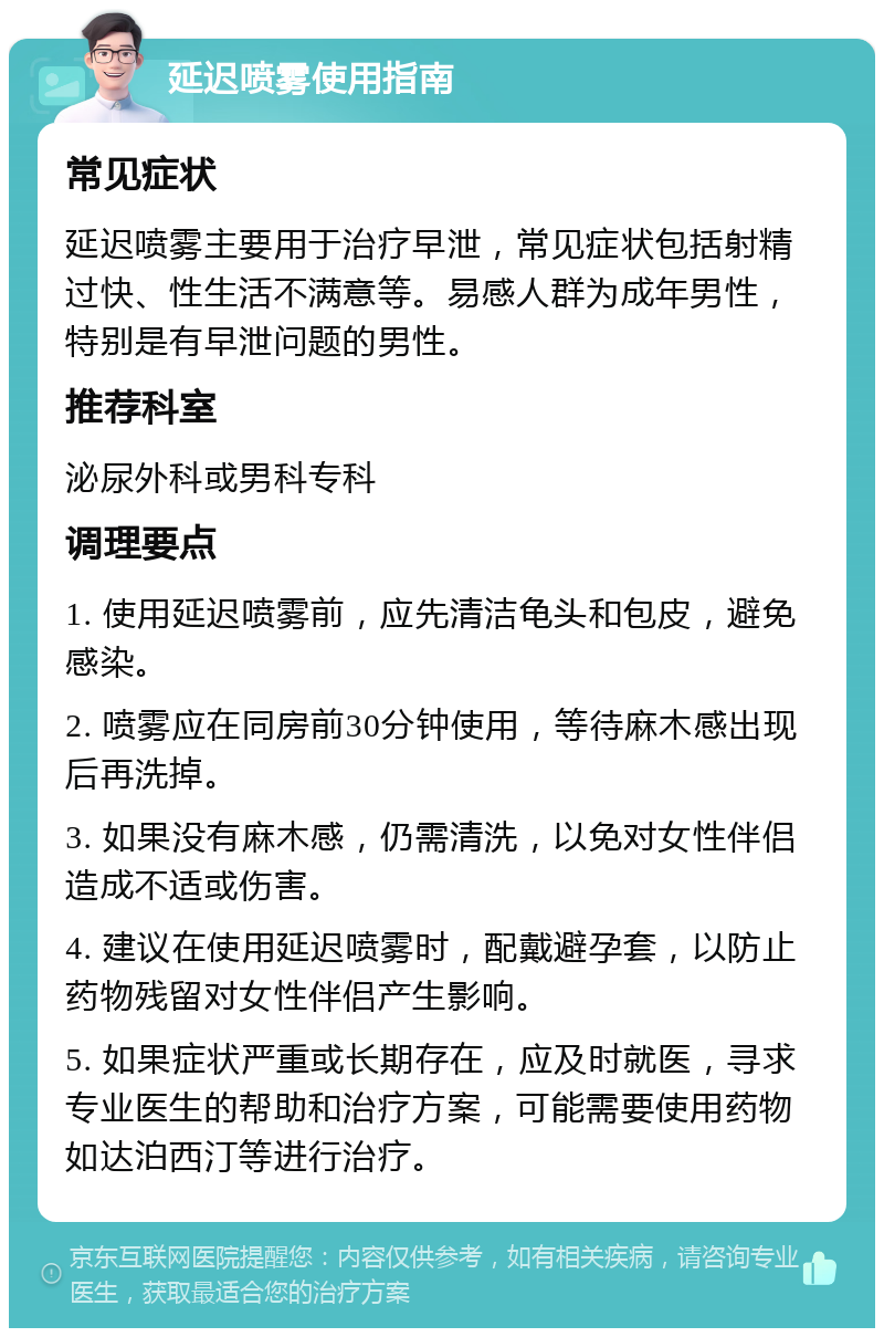 延迟喷雾使用指南 常见症状 延迟喷雾主要用于治疗早泄，常见症状包括射精过快、性生活不满意等。易感人群为成年男性，特别是有早泄问题的男性。 推荐科室 泌尿外科或男科专科 调理要点 1. 使用延迟喷雾前，应先清洁龟头和包皮，避免感染。 2. 喷雾应在同房前30分钟使用，等待麻木感出现后再洗掉。 3. 如果没有麻木感，仍需清洗，以免对女性伴侣造成不适或伤害。 4. 建议在使用延迟喷雾时，配戴避孕套，以防止药物残留对女性伴侣产生影响。 5. 如果症状严重或长期存在，应及时就医，寻求专业医生的帮助和治疗方案，可能需要使用药物如达泊西汀等进行治疗。